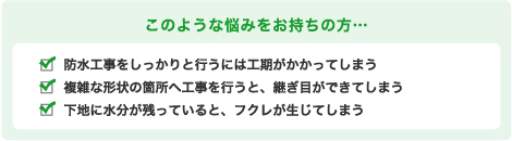 このような悩みをお持ちの方… 防水工事をしっかりと行うには工期がかかってしまう 複雑な形状の箇所へ工事を行うと、継ぎ目ができてしまう 下地に水分が残っていると、フクレが生じてしまう