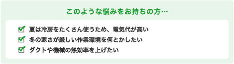 このような悩みをお持ちの方… 夏は冷房をたくさん使うため、電気代が高い冬の寒さが厳しい作業環境を何とかしたいダクトや機械の熱効率を上げたい
