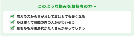 このような悩みをお持ちの方… 窓ガラスから日がさして夏はとても暑くなる 冬は寒くて窓際の席の人がかわいそう 夏も冬も冷暖房代がたくさんかかってしまう