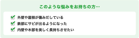 このような悩みをお持ちの方… 外壁や屋根が傷みだしている 鉄部にサビが出るようになった 内壁や木部を美しく長持ちさせたい
